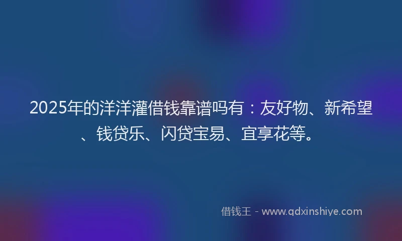 2025年的洋洋灌借钱靠谱吗有：友好物、新希望、钱贷乐、闪贷宝易、宜享花等。