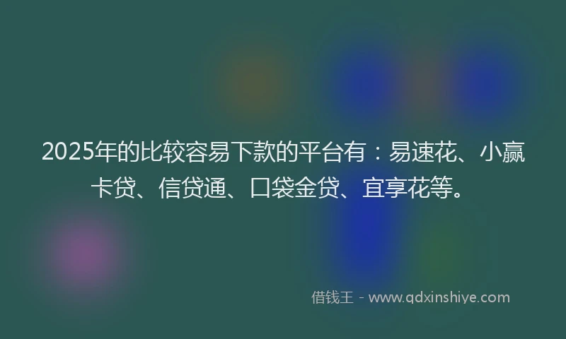 2025年的比较容易下款的平台有：易速花、小赢卡贷、信贷通、口袋金贷、宜享花等。