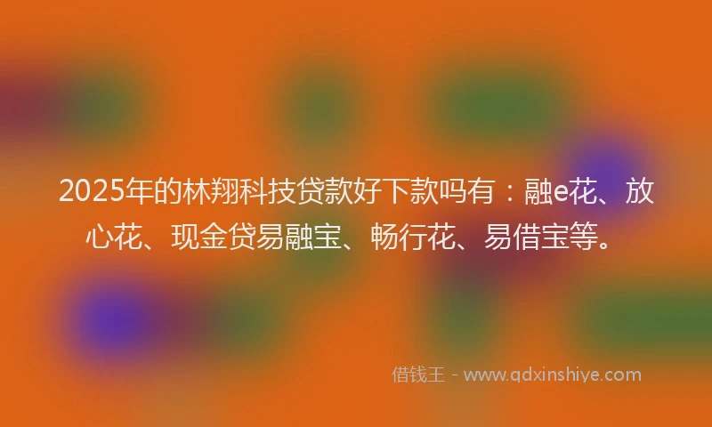 2025年的林翔科技贷款好下款吗有：融e花、放心花、现金贷易融宝、畅行花、易借宝等。