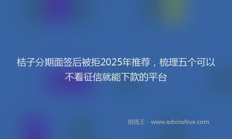 桔子分期面签后被拒2025年推荐，梳理五个可以不看征信就能下款的平台