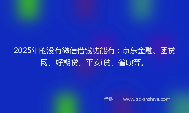 2025年的没有微信借钱功能有：京东金融、团贷网、好期贷、平安i贷、省呗等。