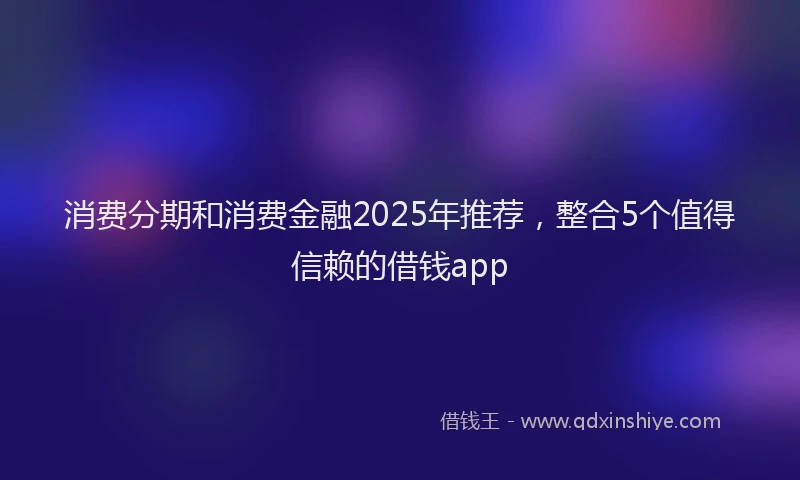 消费分期和消费金融2025年推荐，整合5个值得信赖的借钱app