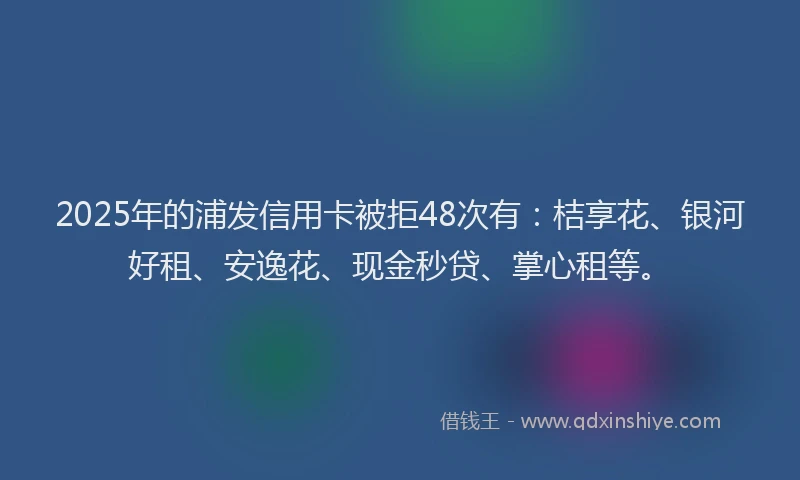 2025年的浦发信用卡被拒48次有：桔享花、银河好租、安逸花、现金秒贷、掌心租等。