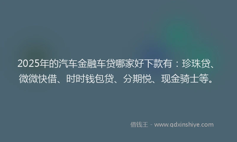 2025年的汽车金融车贷哪家好下款有：珍珠贷、微微快借、时时钱包贷、分期悦、现金骑士等。