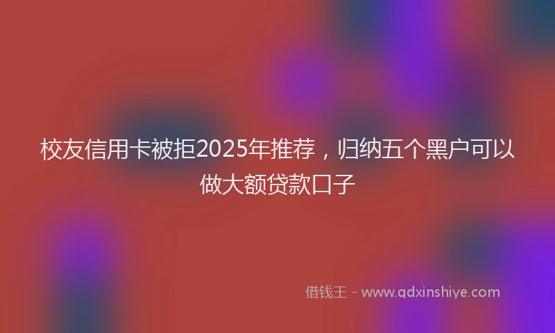 校友信用卡被拒2025年推荐，归纳五个黑户可以做大额贷款口子