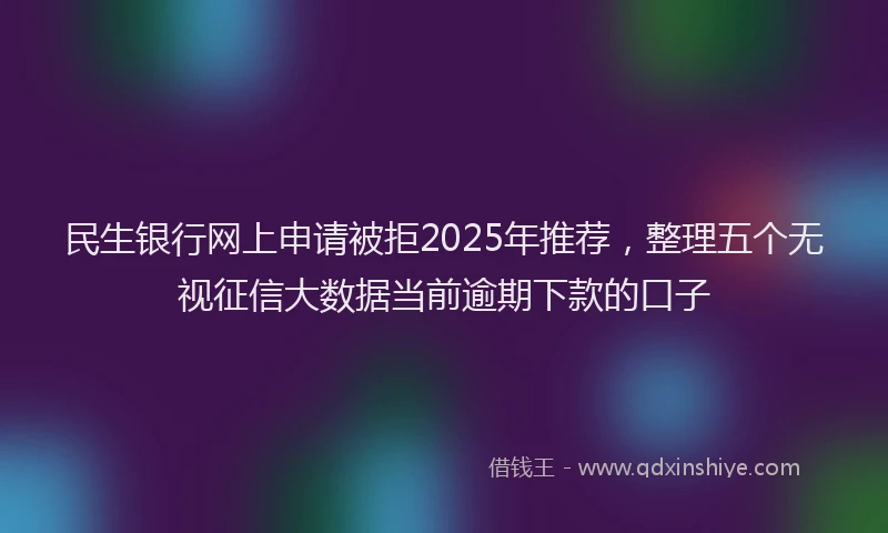 民生银行网上申请被拒2025年推荐，整理五个无视征信大数据当前逾期下款的口子