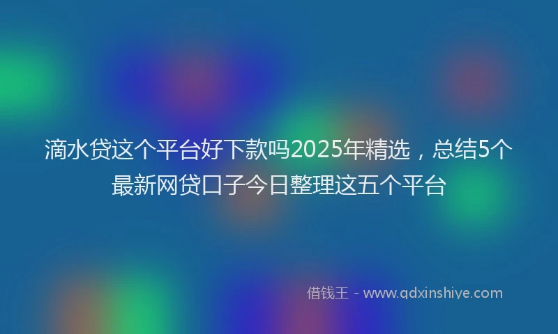滴水贷这个平台好下款吗2025年精选，总结5个最新网贷口子今日整理这五个平台