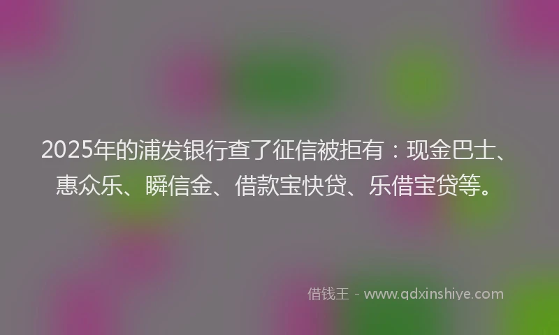 2025年的浦发银行查了征信被拒有：现金巴士、惠众乐、瞬信金、借款宝快贷、乐借宝贷等。