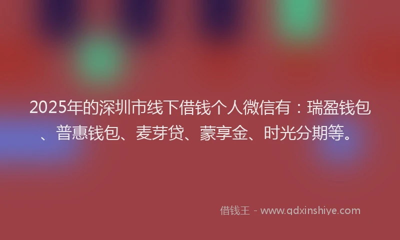 2025年的深圳市线下借钱个人微信有：瑞盈钱包、普惠钱包、麦芽贷、蒙享金、时光分期等。