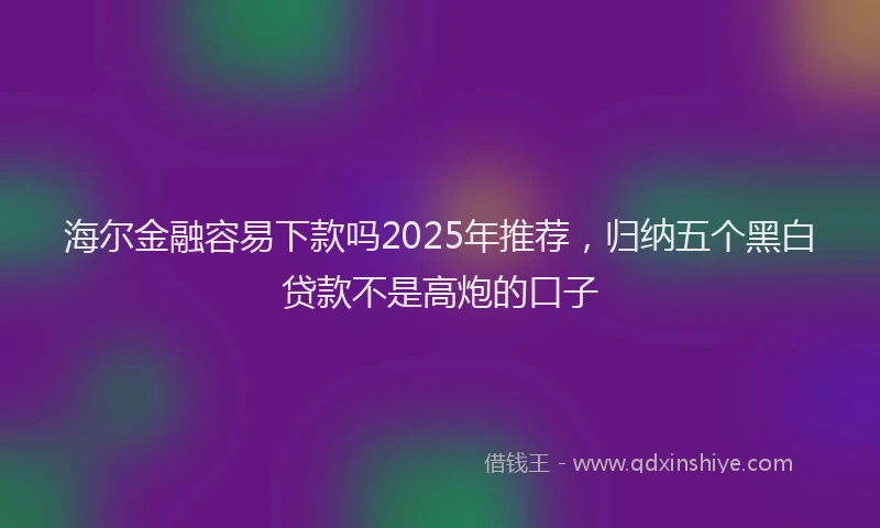 海尔金融容易下款吗2025年推荐，归纳五个黑白贷款不是高炮的口子