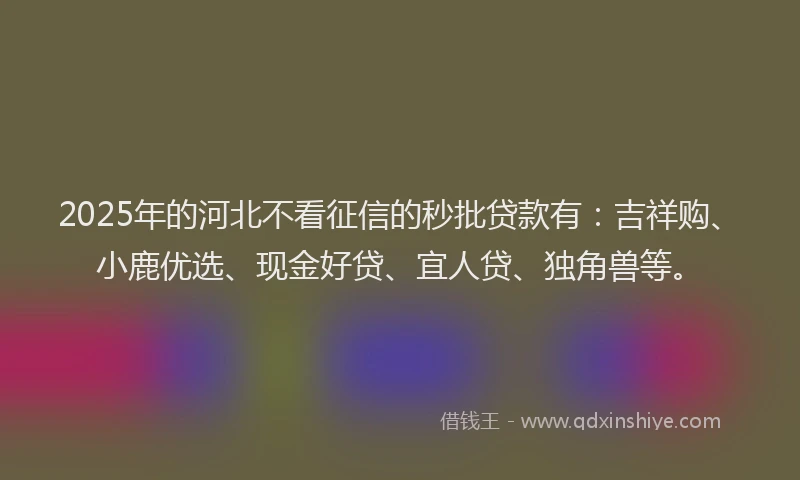 2025年的河北不看征信的秒批贷款有：吉祥购、小鹿优选、现金好贷、宜人贷、独角兽等。
