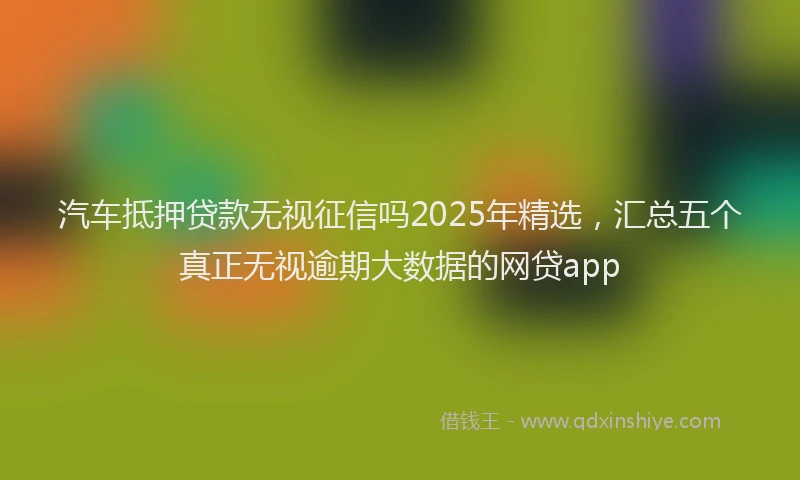 汽车抵押贷款无视征信吗2025年精选，汇总五个真正无视逾期大数据的网贷app