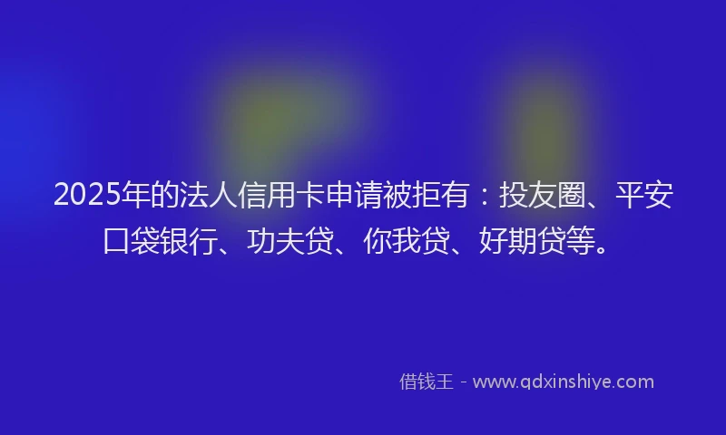 2025年的法人信用卡申请被拒有：投友圈、平安口袋银行、功夫贷、你我贷、好期贷等。