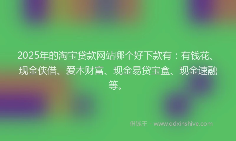 2025年的淘宝贷款网站哪个好下款有：有钱花、现金侠借、爱木财富、现金易贷宝盒、现金速融等。