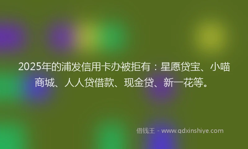 2025年的浦发信用卡办被拒有：星愿贷宝、小喵商城、人人贷借款、现金贷、新一花等。