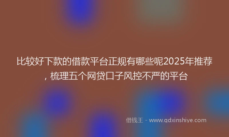 比较好下款的借款平台正规有哪些呢2025年推荐，梳理五个网贷口子风控不严的平台
