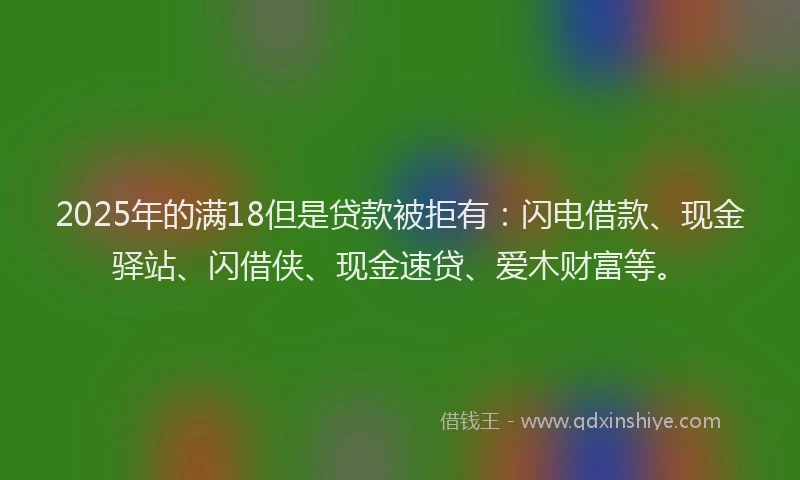 2025年的满18但是贷款被拒有：闪电借款、现金驿站、闪借侠、现金速贷、爱木财富等。