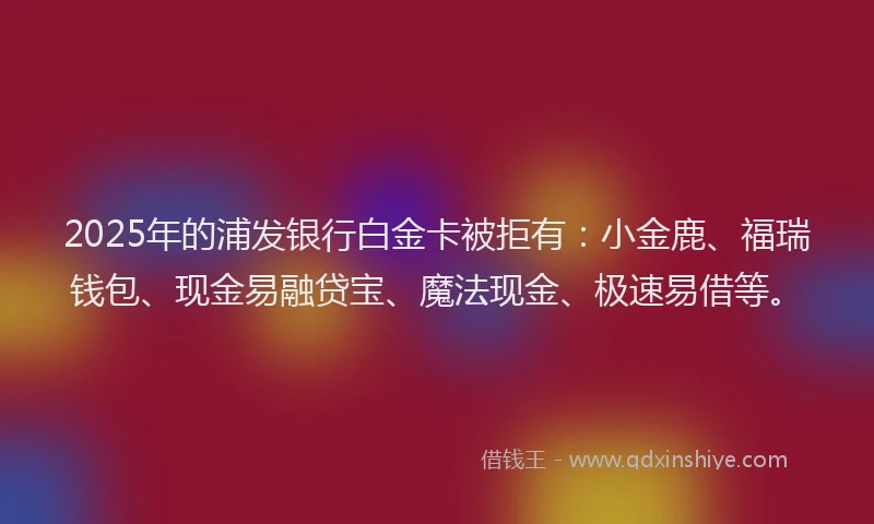 2025年的浦发银行白金卡被拒有：小金鹿、福瑞钱包、现金易融贷宝、魔法现金、极速易借等。