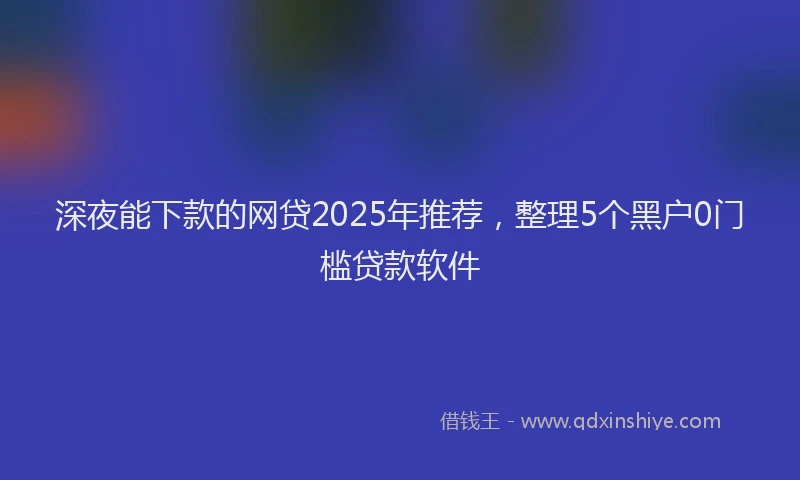 深夜能下款的网贷2025年推荐，整理5个黑户0门槛贷款软件