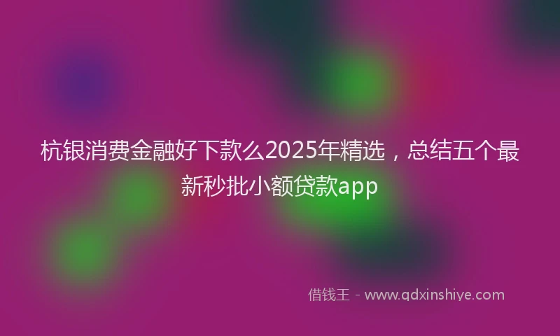 杭银消费金融好下款么2025年精选，总结五个最新秒批小额贷款app