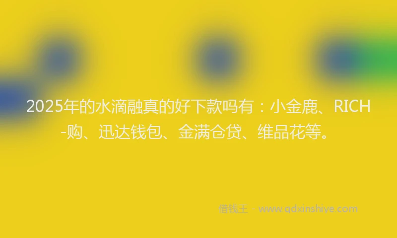 2025年的水滴融真的好下款吗有：小金鹿、RICH-购、迅达钱包、金满仓贷、维品花等。