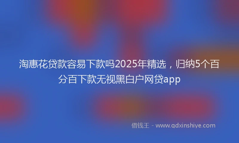 淘惠花贷款容易下款吗2025年精选，归纳5个百分百下款无视黑白户网贷app