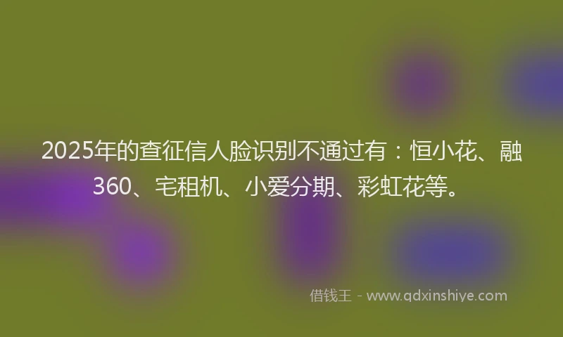 2025年的查征信人脸识别不通过有：恒小花、融360、宅租机、小爱分期、彩虹花等。
