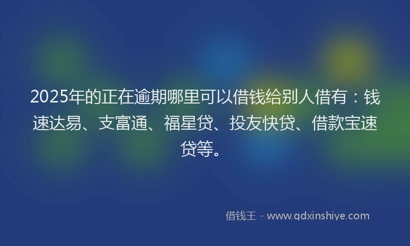 2025年的正在逾期哪里可以借钱给别人借有：钱速达易、支富通、福星贷、投友快贷、借款宝速贷等。