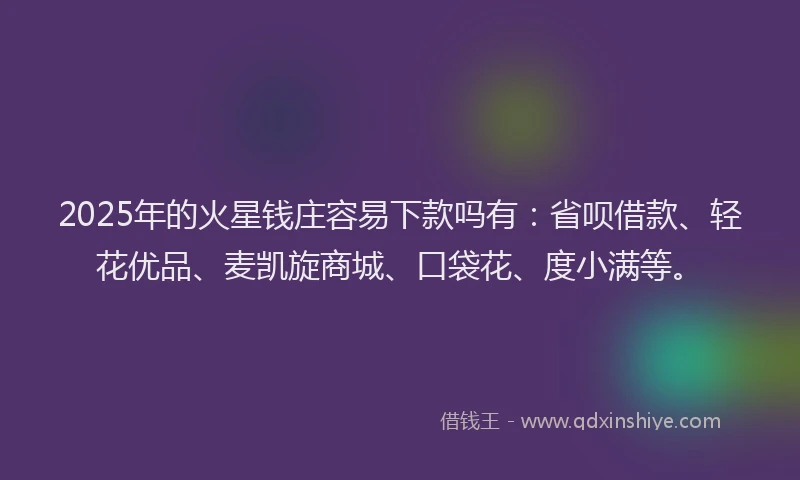 2025年的火星钱庄容易下款吗有：省呗借款、轻花优品、麦凯旋商城、口袋花、度小满等。