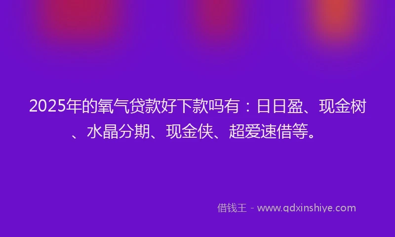 2025年的氧气贷款好下款吗有：日日盈、现金树、水晶分期、现金侠、超爱速借等。