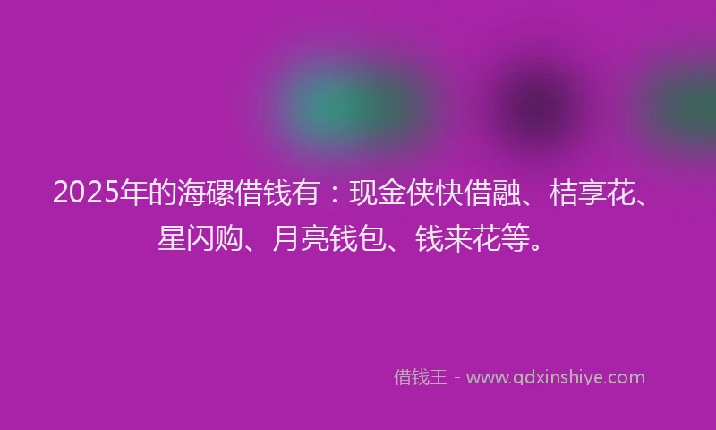 2025年的海磥借钱有：现金侠快借融、桔享花、星闪购、月亮钱包、钱来花等。