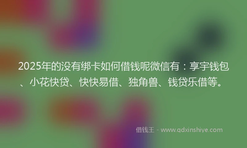 2025年的没有绑卡如何借钱呢微信有：享宇钱包、小花快贷、快快易借、独角兽、钱贷乐借等。