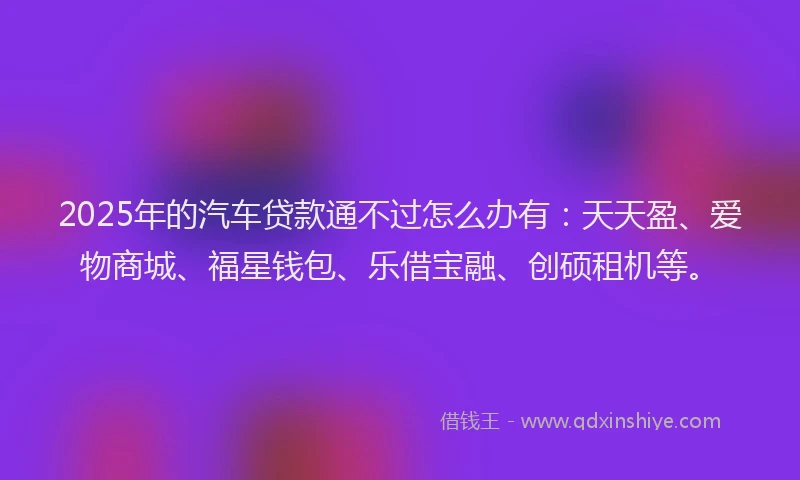 2025年的汽车贷款通不过怎么办有：天天盈、爱物商城、福星钱包、乐借宝融、创硕租机等。