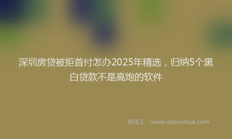 深圳房贷被拒首付怎办2025年精选，归纳5个黑白贷款不是高炮的软件