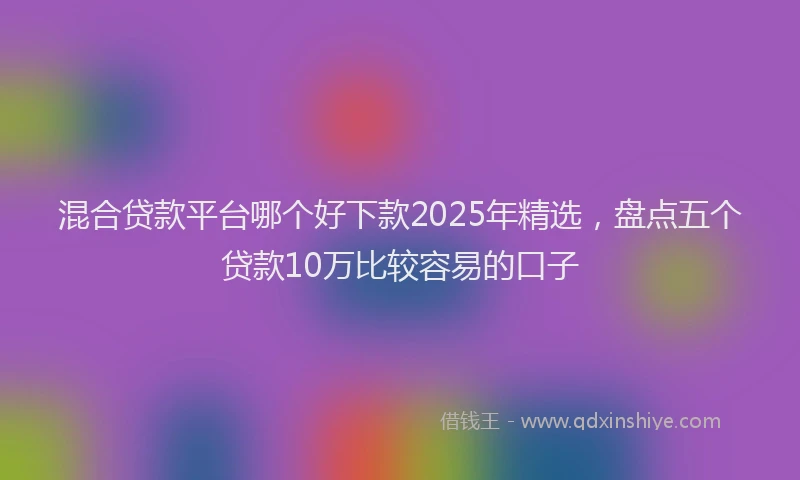 混合贷款平台哪个好下款2025年精选，盘点五个贷款10万比较容易的口子