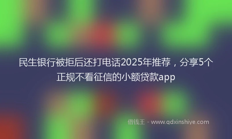 民生银行被拒后还打电话2025年推荐，分享5个正规不看征信的小额贷款app