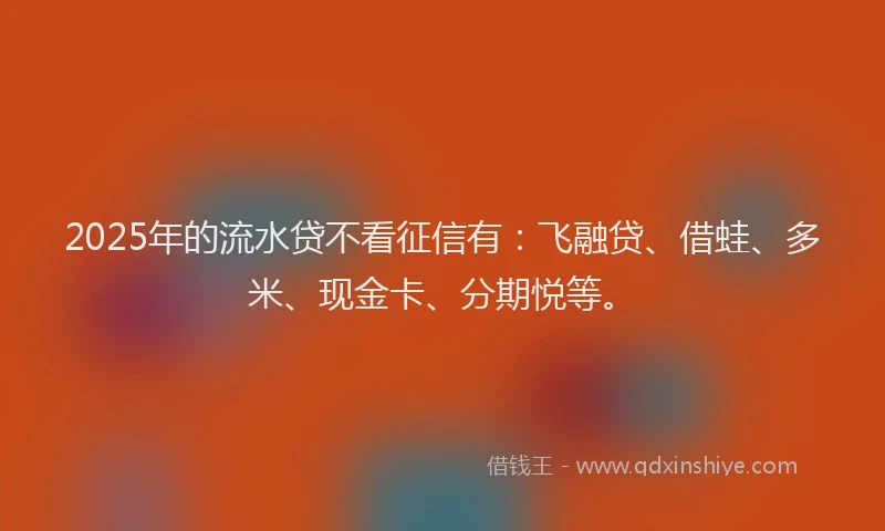 2025年的流水贷不看征信有：飞融贷、借蛙、多米、现金卡、分期悦等。