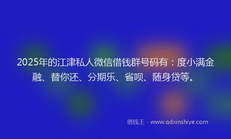 2025年的江津私人微信借钱群号码有：度小满金融、替你还、分期乐、省呗、随身贷等。