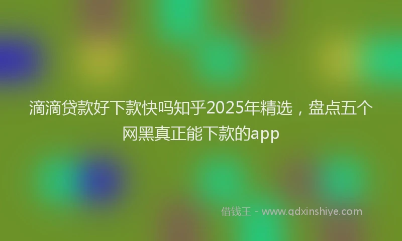 滴滴贷款好下款快吗知乎2025年精选，盘点五个网黑真正能下款的app
