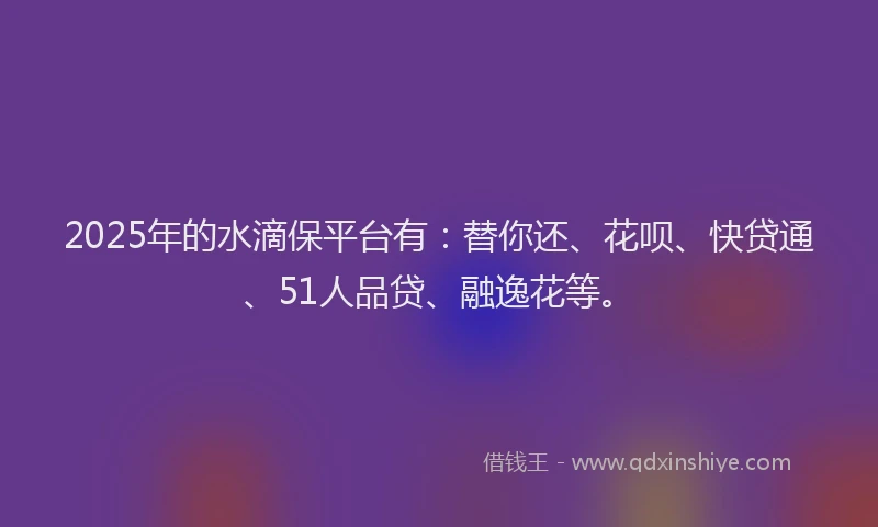 2025年的水滴保平台有：替你还、花呗、快贷通、51人品贷、融逸花等。