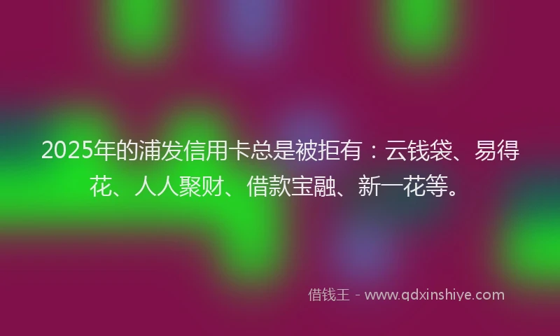 2025年的浦发信用卡总是被拒有：云钱袋、易得花、人人聚财、借款宝融、新一花等。