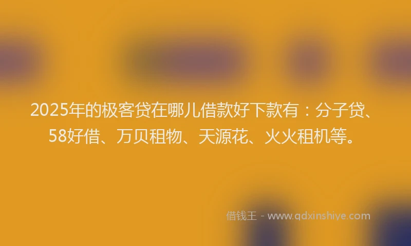 2025年的极客贷在哪儿借款好下款有：分子贷、58好借、万贝租物、天源花、火火租机等。