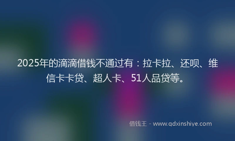2025年的滴滴借钱不通过有：拉卡拉、还呗、维信卡卡贷、超人卡、51人品贷等。