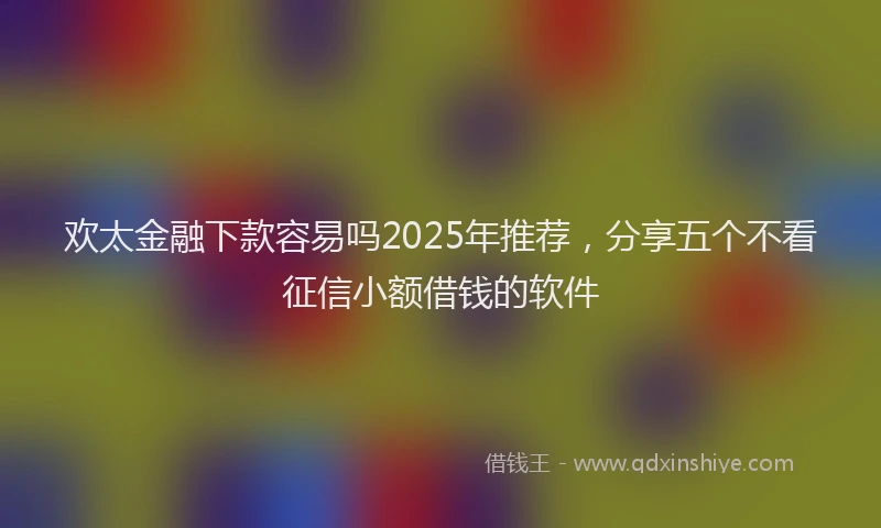 欢太金融下款容易吗2025年推荐，分享五个不看征信小额借钱的软件