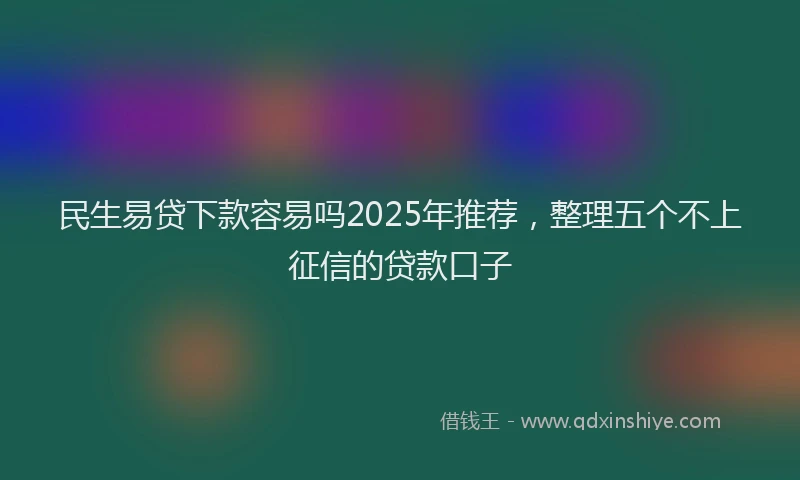 民生易贷下款容易吗2025年推荐，整理五个不上征信的贷款口子