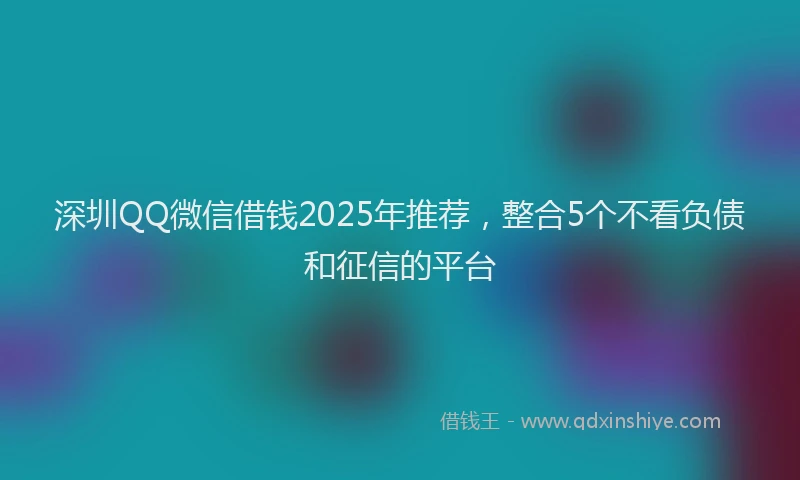深圳QQ微信借钱2025年推荐，整合5个不看负债和征信的平台
