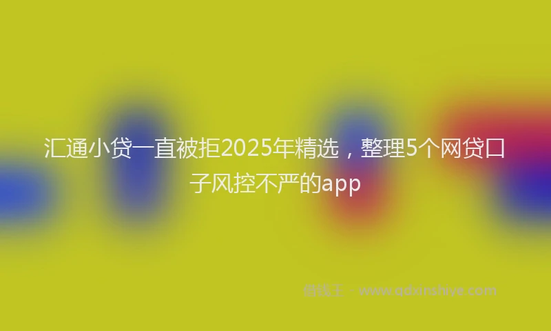 汇通小贷一直被拒2025年精选，整理5个网贷口子风控不严的app