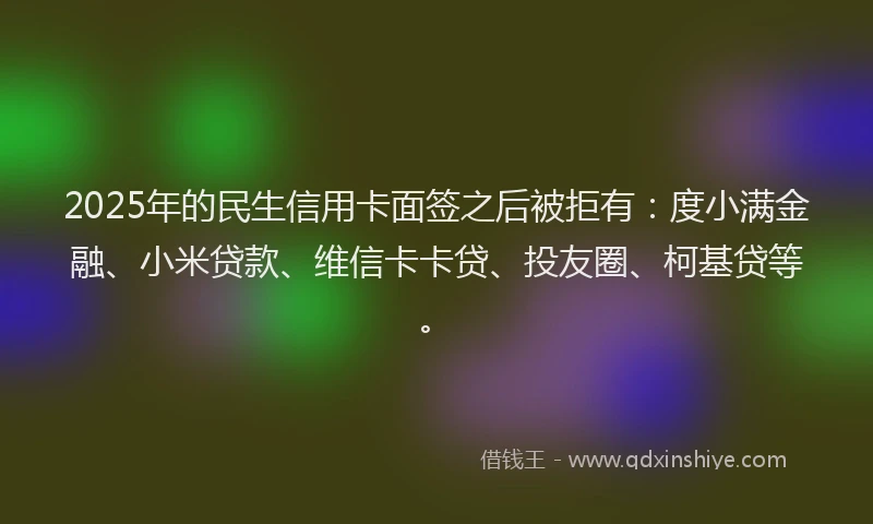 2025年的民生信用卡面签之后被拒有：度小满金融、小米贷款、维信卡卡贷、投友圈、柯基贷等。