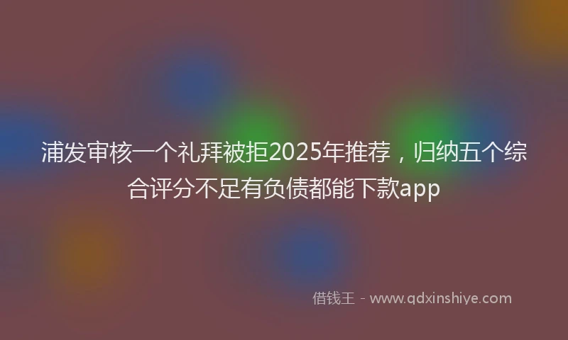 浦发审核一个礼拜被拒2025年推荐，归纳五个综合评分不足有负债都能下款app