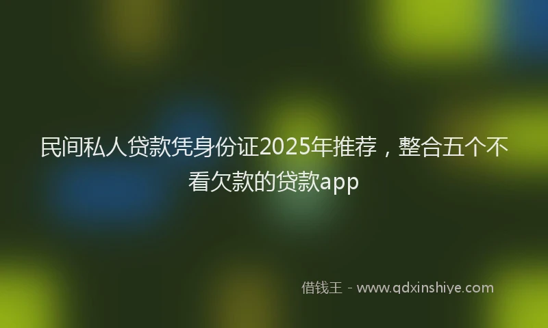 民间私人贷款凭身份证2025年推荐，整合五个不看欠款的贷款app